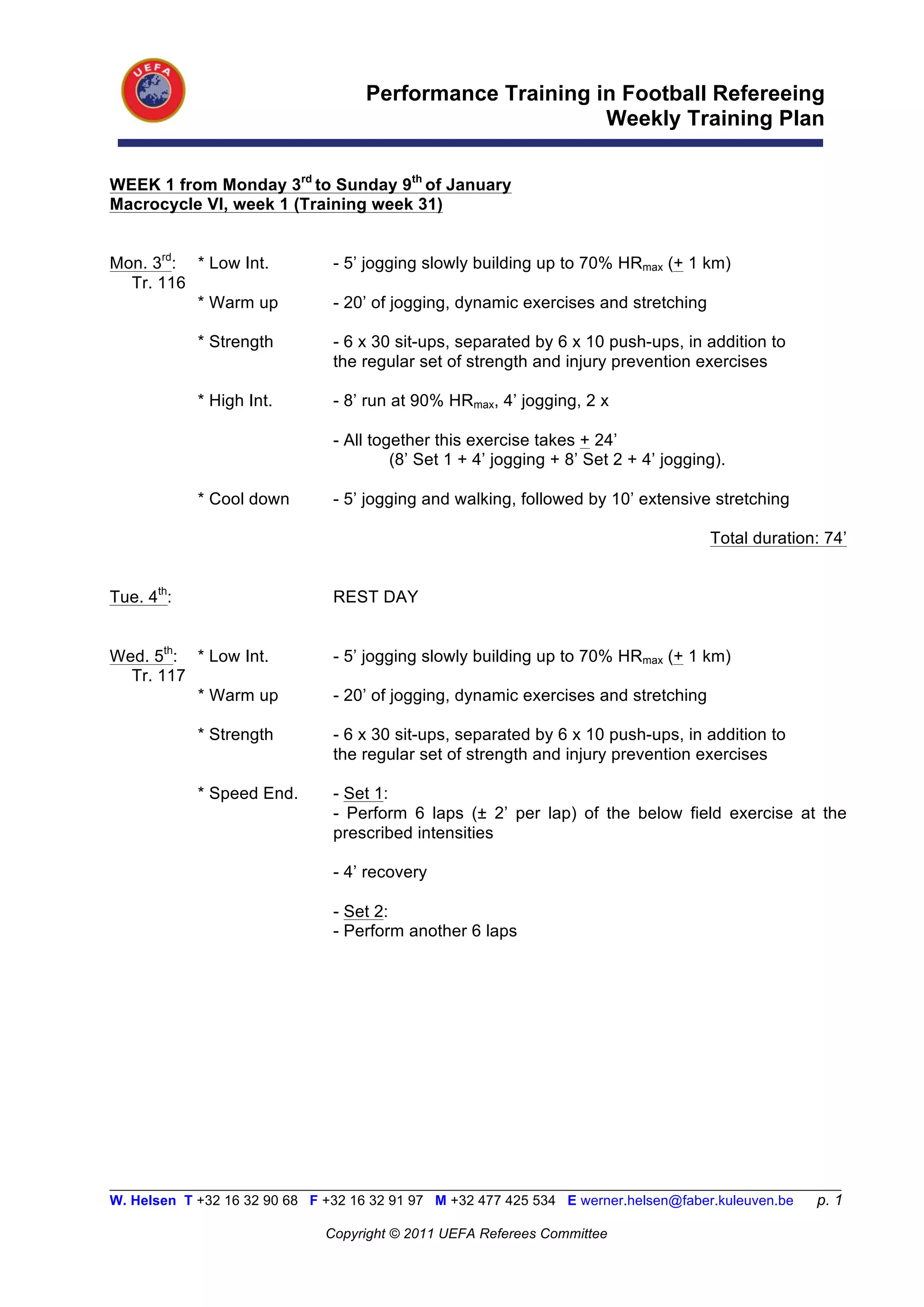 Performance Training in Football Refereeing
                                                           Weekly Training Plan

WEEK 1 from Monday 3rd to Sunday 9th of January
Macrocycle VI, week 1 (Training week 31)


Mon. 3rd: * Low Int.            - 5’ jogging slowly building up to 70% HRmax (+ 1 km)
  Tr. 116
          * Warm up             - 20’ of jogging, dynamic exercises and stretching

            * Strength          - 6 x 30 sit-ups, separated by 6 x 10 push-ups, in addition to
                                the regular set of strength and injury prevention exercises

            * High Int.         - 8’ run at 90% HRmax, 4’ jogging, 2 x

                                - All together this exercise takes + 24’
                                         (8’ Set 1 + 4’ jogging + 8’ Set 2 + 4’ jogging).

            * Cool down         - 5’ jogging and walking, followed by 10’ extensive stretching

                                                                                      Total duration: 74’


Tue. 4th:                       REST DAY


Wed. 5th: * Low Int.            - 5’ jogging slowly building up to 70% HRmax (+ 1 km)
  Tr. 117
          * Warm up             - 20’ of jogging, dynamic exercises and stretching

            * Strength          - 6 x 30 sit-ups, separated by 6 x 10 push-ups, in addition to
                                the regular set of strength and injury prevention exercises

            * Speed End.        - Set 1:
                                - Perform 6 laps (± 2’ per lap) of the below field exercise at the
                                prescribed intensities

                                - 4’ recovery

                                - Set 2:
                                - Perform another 6 laps




__________________________________________________________________________________________________________
W. Helsen T +32 16 32 90 68 F +32 16 32 91 97 M +32 477 425 534 E werner.helsen@faber.kuleuven.be     p. 1

                               Copyright © 2011 UEFA Referees Committee
 