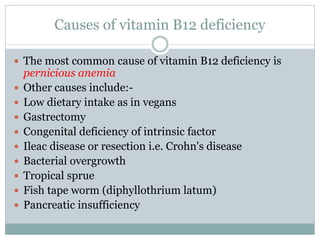 Causes of vitamin B12 deficiency
 The most common cause of vitamin B12 deficiency is
pernicious anemia
 Other causes include:-
 Low dietary intake as in vegans
 Gastrectomy
 Congenital deficiency of intrinsic factor
 Ileac disease or resection i.e. Crohn's disease
 Bacterial overgrowth
 Tropical sprue
 Fish tape worm (diphyllothrium latum)
 Pancreatic insufficiency
 