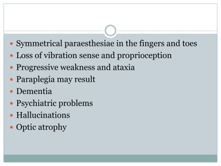  Symmetrical paraesthesiae in the fingers and toes
 Loss of vibration sense and proprioception
 Progressive weakness and ataxia
 Paraplegia may result
 Dementia
 Psychiatric problems
 Hallucinations
 Optic atrophy
 