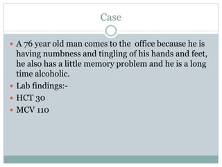 Case
 A 76 year old man comes to the office because he is
having numbness and tingling of his hands and feet,
he also has a little memory problem and he is a long
time alcoholic.
 Lab findings:-
 HCT 30
 MCV 110
 
