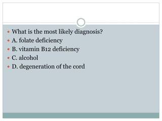  What is the most likely diagnosis?
 A. folate deficiency
 B. vitamin B12 deficiency
 C. alcohol
 D. degeneration of the cord
 