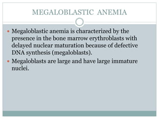 MEGALOBLASTIC ANEMIA
 Megaloblastic anemia is characterized by the
presence in the bone marrow erythroblasts with
delayed nuclear maturation because of defective
DNA synthesis (megaloblasts).
 Megaloblasts are large and have large immature
nuclei.
 