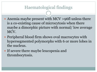 Haematological findings
 Anemia maybe present with MCV >96fl unless there
is a co-existing cause of microcytosis when there
maybe a dimorphic picture with normal/ low average
MCV.
 Peripheral blood firm shows oval macrocytes with
hypersegmented polymorphs with 6 or more lobes in
the nucleus.
 If severe there maybe leucopenia and
thrombocytosis.
 