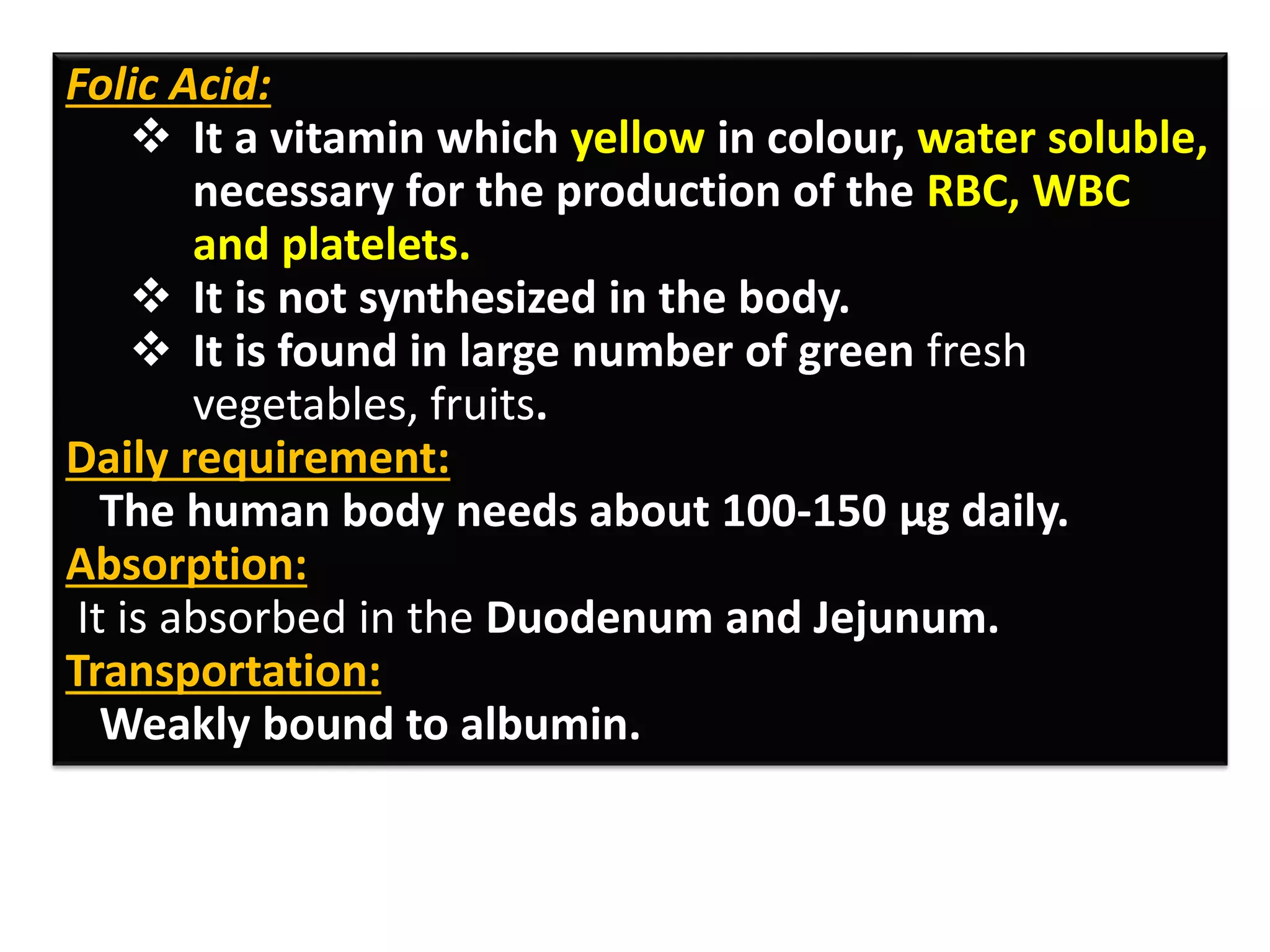 Folic Acid:
❖ It a vitamin which yellow in colour, water soluble,
necessary for the production of the RBC, WBC
and platelets.
❖ It is not synthesized in the body.
❖ It is found in large number of green fresh
vegetables, fruits.
Daily requirement:
The human body needs about 100-150 µg daily.
Absorption:
It is absorbed in the Duodenum and Jejunum.
Transportation:
Weakly bound to albumin.
 