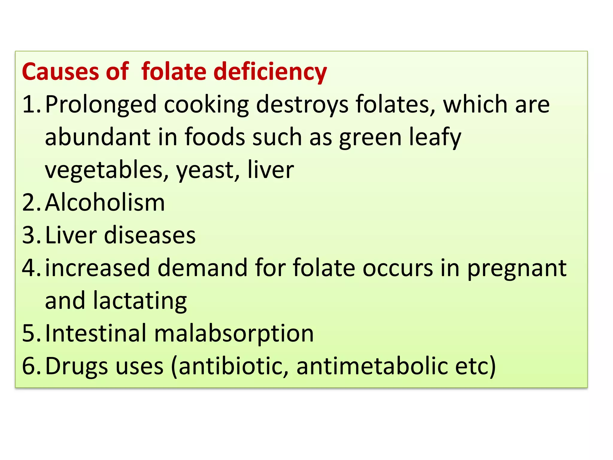 Causes of folate deficiency
1.Prolonged cooking destroys folates, which are
abundant in foods such as green leafy
vegetables, yeast, liver
2.Alcoholism
3.Liver diseases
4.increased demand for folate occurs in pregnant
and lactating
5.Intestinal malabsorption
6.Drugs uses (antibiotic, antimetabolic etc)
 