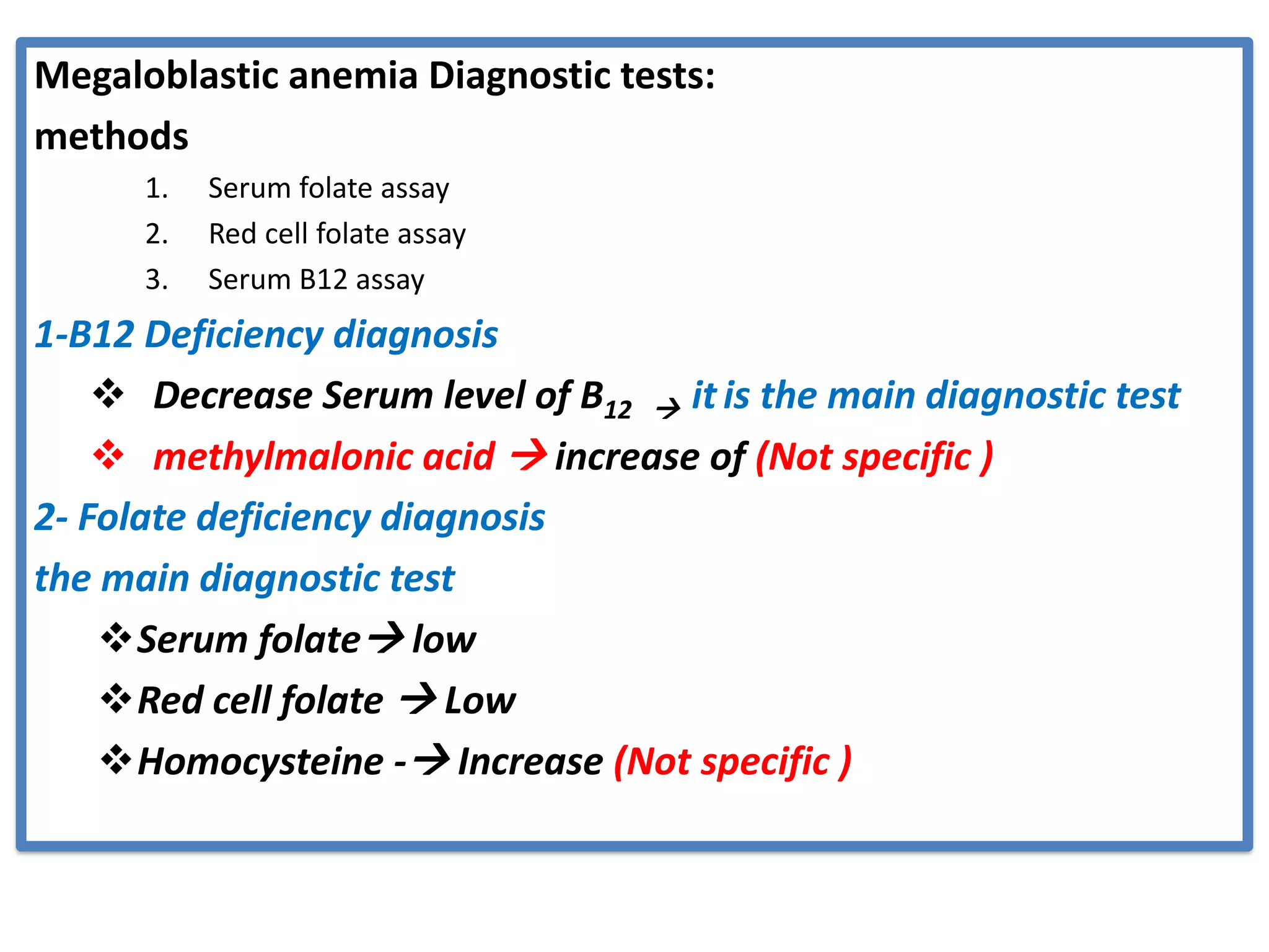 Megaloblastic anemia Diagnostic tests:
methods
1. Serum folate assay
2. Red cell folate assay
3. Serum B12 assay
1-B12 Deficiency diagnosis
❖ Decrease Serum level of B12 → it is the main diagnostic test
❖ methylmalonic acid → increase of (Not specific )
2- Folate deficiency diagnosis
the main diagnostic test
❖Serum folate→ low
❖Red cell folate → Low
❖Homocysteine -→ Increase (Not specific )
 