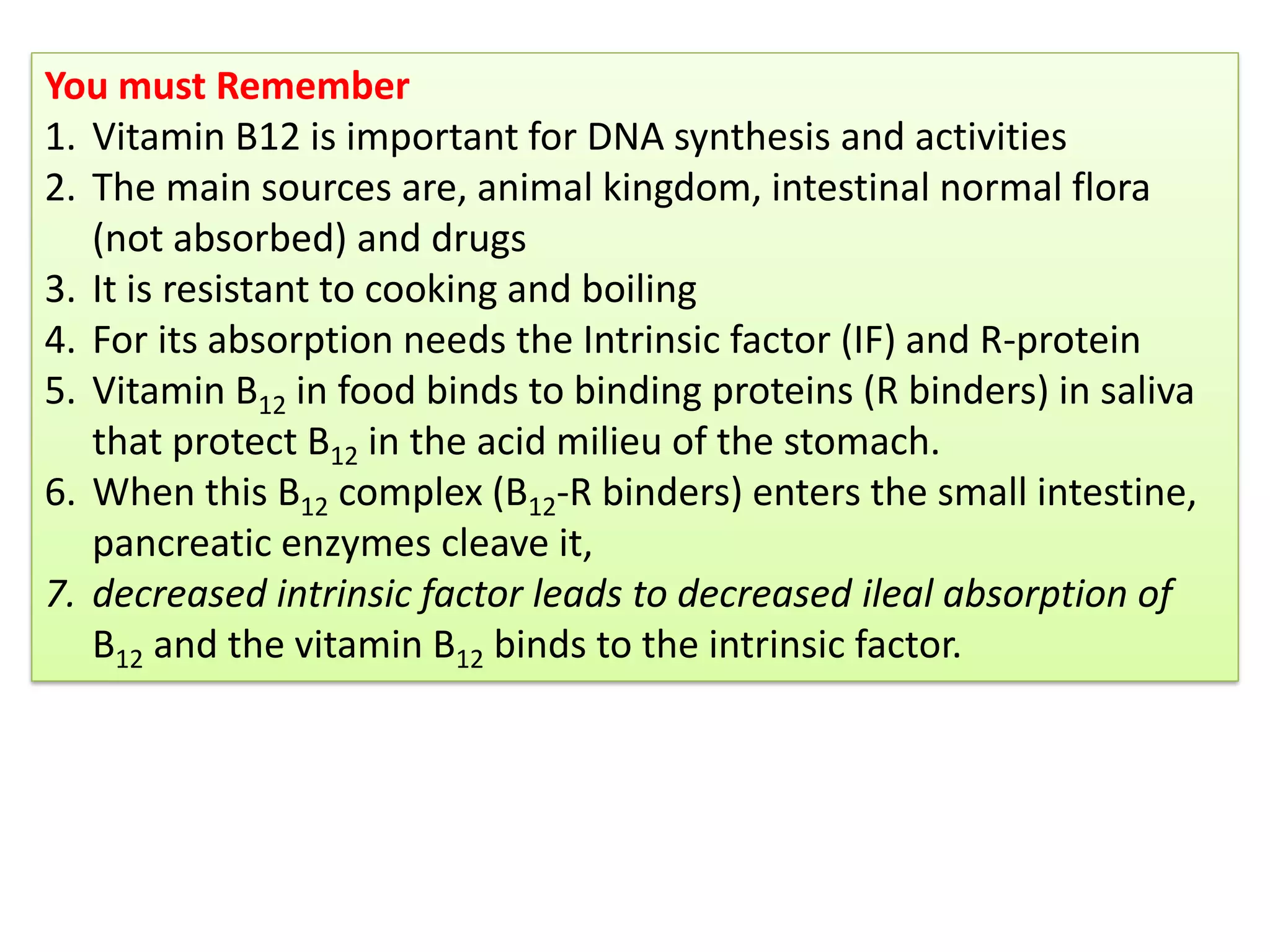 You must Remember
1. Vitamin B12 is important for DNA synthesis and activities
2. The main sources are, animal kingdom, intestinal normal flora
(not absorbed) and drugs
3. It is resistant to cooking and boiling
4. For its absorption needs the Intrinsic factor (IF) and R-protein
5. Vitamin B12 in food binds to binding proteins (R binders) in saliva
that protect B12 in the acid milieu of the stomach.
6. When this B12 complex (B12-R binders) enters the small intestine,
pancreatic enzymes cleave it,
7. decreased intrinsic factor leads to decreased ileal absorption of
B12 and the vitamin B12 binds to the intrinsic factor.
 