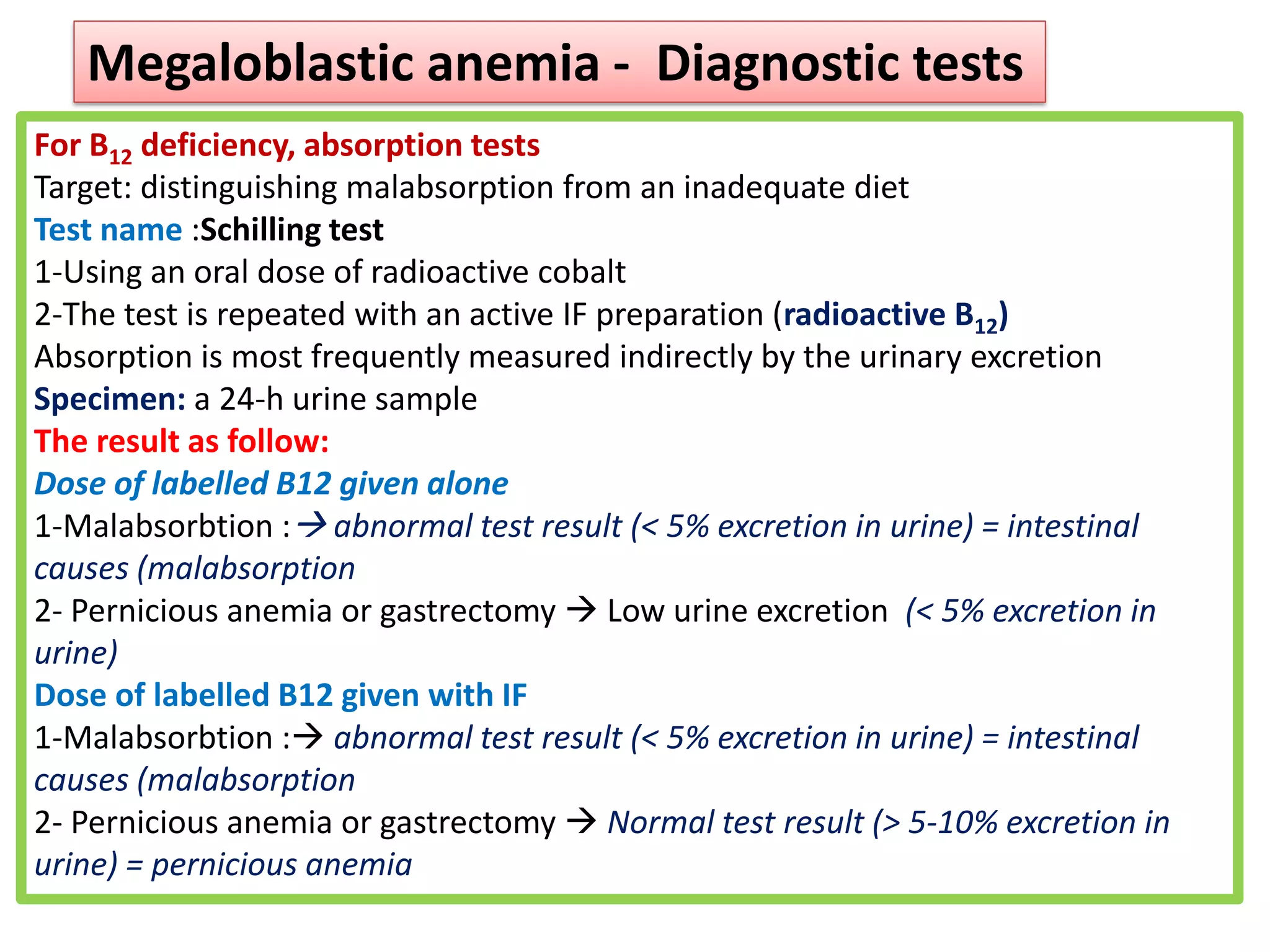 For B12 deficiency, absorption tests
Target: distinguishing malabsorption from an inadequate diet
Test name :Schilling test
1-Using an oral dose of radioactive cobalt
2-The test is repeated with an active IF preparation (radioactive B12)
Absorption is most frequently measured indirectly by the urinary excretion
Specimen: a 24-h urine sample
The result as follow:
Dose of labelled B12 given alone
1-Malabsorbtion :→ abnormal test result (< 5% excretion in urine) = intestinal
causes (malabsorption
2- Pernicious anemia or gastrectomy → Low urine excretion (< 5% excretion in
urine)
Dose of labelled B12 given with IF
1-Malabsorbtion :→ abnormal test result (< 5% excretion in urine) = intestinal
causes (malabsorption
2- Pernicious anemia or gastrectomy → Normal test result (> 5-10% excretion in
urine) = pernicious anemia
Megaloblastic anemia - Diagnostic tests
 