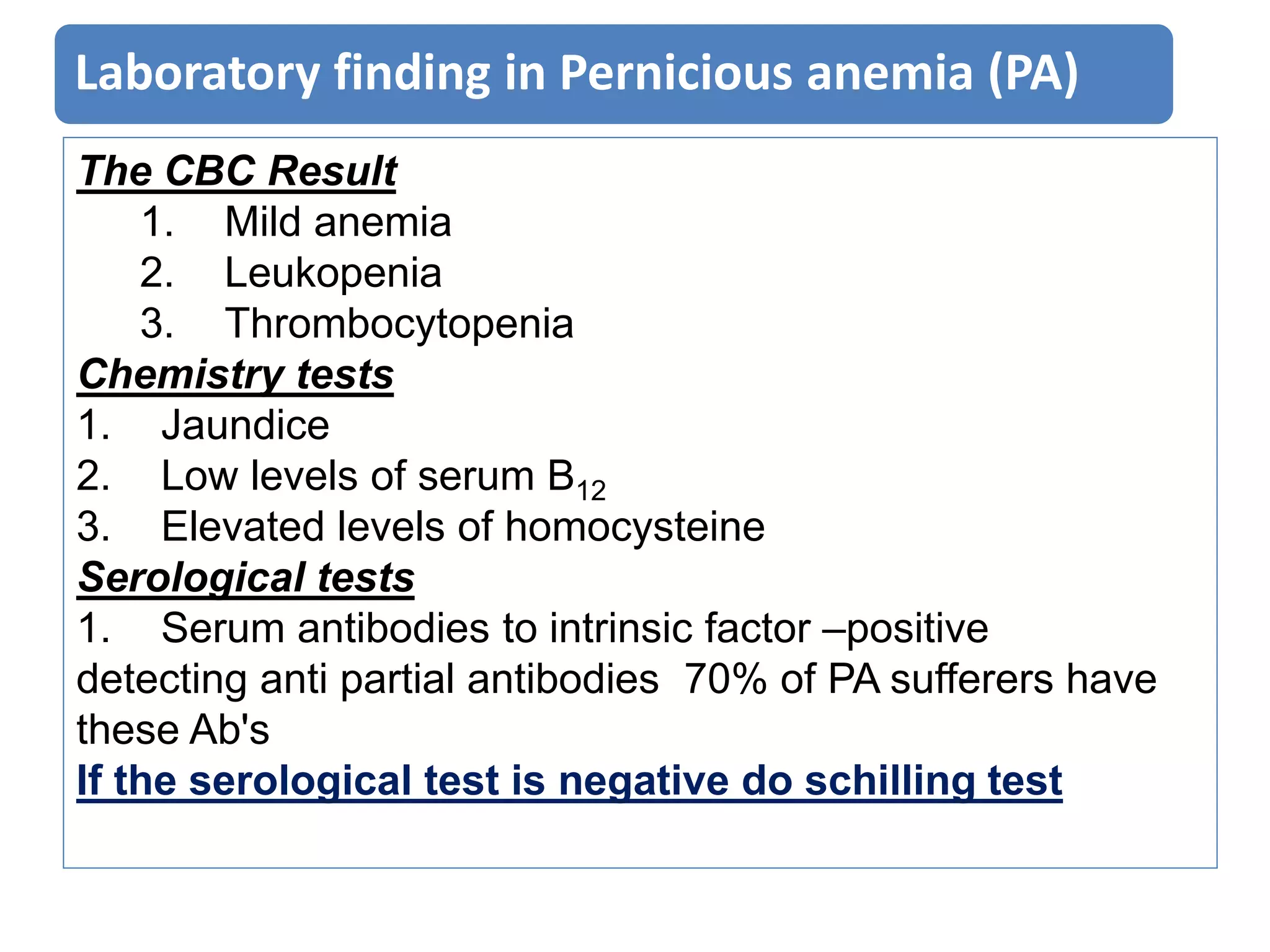 Laboratory finding in Pernicious anemia (PA)
The CBC Result
1. Mild anemia
2. Leukopenia
3. Thrombocytopenia
Chemistry tests
1. Jaundice
2. Low levels of serum B12
3. Elevated levels of homocysteine
Serological tests
1. Serum antibodies to intrinsic factor –positive
detecting anti partial antibodies 70% of PA sufferers have
these Ab's
If the serological test is negative do schilling test
 