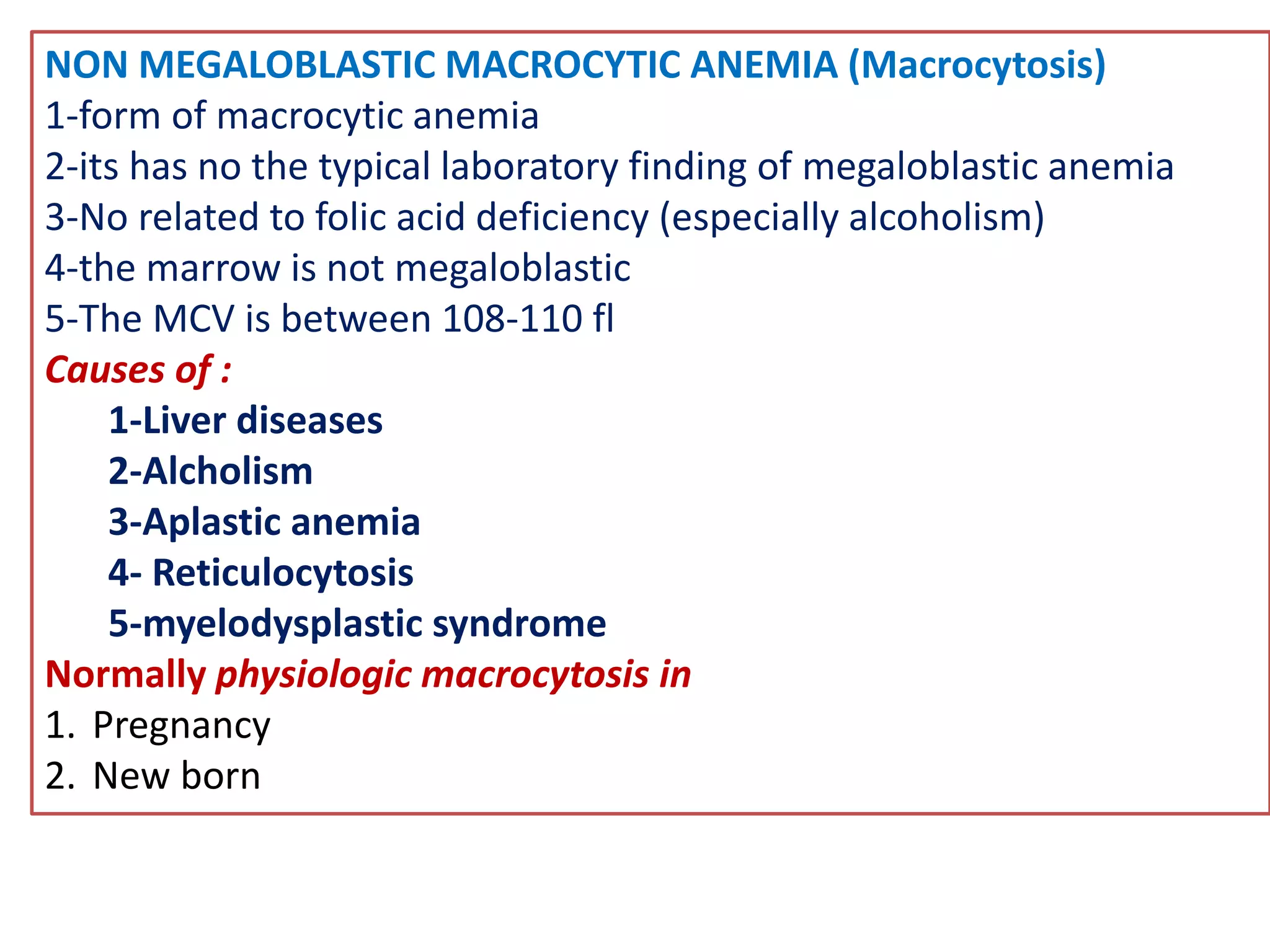 NON MEGALOBLASTIC MACROCYTIC ANEMIA (Macrocytosis)
1-form of macrocytic anemia
2-its has no the typical laboratory finding of megaloblastic anemia
3-No related to folic acid deficiency (especially alcoholism)
4-the marrow is not megaloblastic
5-The MCV is between 108-110 fl
Causes of :
1-Liver diseases
2-Alcholism
3-Aplastic anemia
4- Reticulocytosis
5-myelodysplastic syndrome
Normally physiologic macrocytosis in
1. Pregnancy
2. New born
 