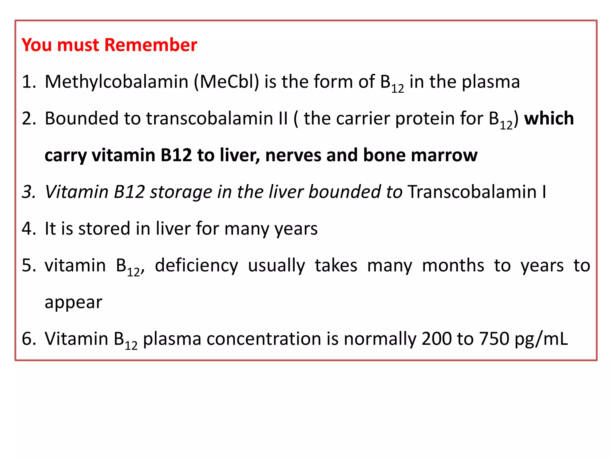 You must Remember
1. Methylcobalamin (MeCbl) is the form of B12 in the plasma
2. Bounded to transcobalamin II ( the carrier protein for B12) which
carry vitamin B12 to liver, nerves and bone marrow
3. Vitamin B12 storage in the liver bounded to Transcobalamin I
4. It is stored in liver for many years
5. vitamin B12, deficiency usually takes many months to years to
appear
6. Vitamin B12 plasma concentration is normally 200 to 750 pg/mL
 