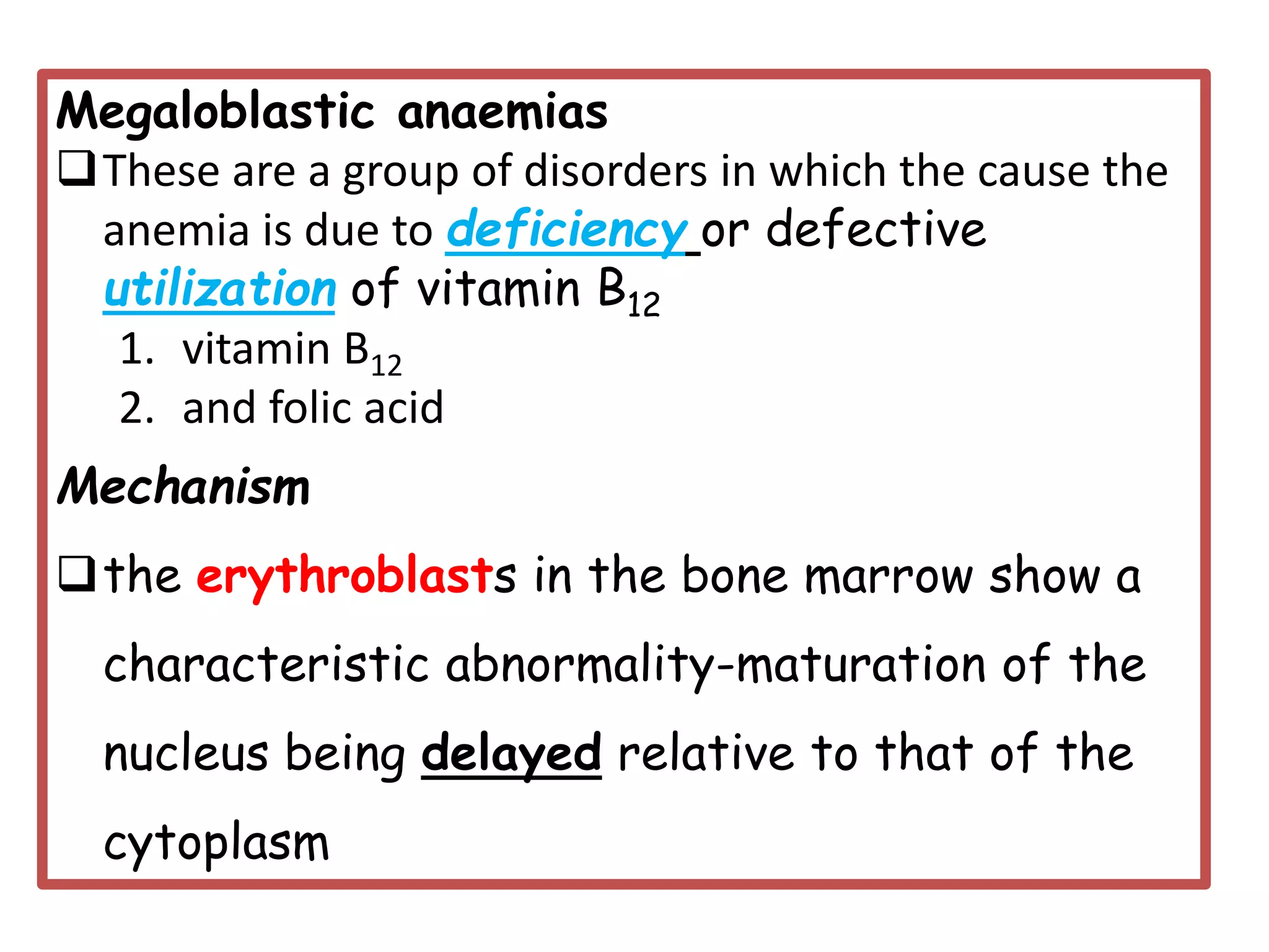 Megaloblastic anaemias
❑These are a group of disorders in which the cause the
anemia is due to deficiency or defective
utilization of vitamin B12
1. vitamin B12
2. and folic acid
Mechanism
❑the erythroblasts in the bone marrow show a
characteristic abnormality-maturation of the
nucleus being delayed relative to that of the
cytoplasm
 