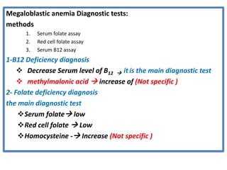Megaloblastic anemia Diagnostic tests:
methods
1. Serum folate assay
2. Red cell folate assay
3. Serum B12 assay
1-B12 Deficiency diagnosis
❖ Decrease Serum level of B12 → it is the main diagnostic test
❖ methylmalonic acid → increase of (Not specific )
2- Folate deficiency diagnosis
the main diagnostic test
❖Serum folate→ low
❖Red cell folate → Low
❖Homocysteine -→ Increase (Not specific )
 