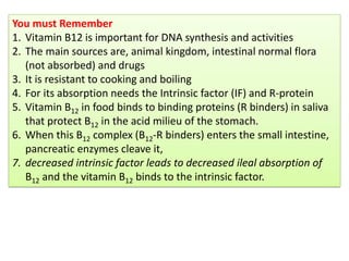 You must Remember
1. Vitamin B12 is important for DNA synthesis and activities
2. The main sources are, animal kingdom, intestinal normal flora
(not absorbed) and drugs
3. It is resistant to cooking and boiling
4. For its absorption needs the Intrinsic factor (IF) and R-protein
5. Vitamin B12 in food binds to binding proteins (R binders) in saliva
that protect B12 in the acid milieu of the stomach.
6. When this B12 complex (B12-R binders) enters the small intestine,
pancreatic enzymes cleave it,
7. decreased intrinsic factor leads to decreased ileal absorption of
B12 and the vitamin B12 binds to the intrinsic factor.
 