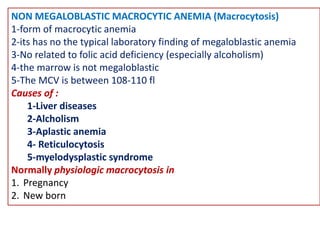 NON MEGALOBLASTIC MACROCYTIC ANEMIA (Macrocytosis)
1-form of macrocytic anemia
2-its has no the typical laboratory finding of megaloblastic anemia
3-No related to folic acid deficiency (especially alcoholism)
4-the marrow is not megaloblastic
5-The MCV is between 108-110 fl
Causes of :
1-Liver diseases
2-Alcholism
3-Aplastic anemia
4- Reticulocytosis
5-myelodysplastic syndrome
Normally physiologic macrocytosis in
1. Pregnancy
2. New born
 