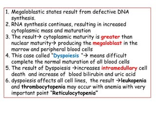 1. Megaloblastic states result from defective DNA
synthesis.
2. RNA synthesis continues, resulting in increased
cytoplasmic mass and maturation
3. The result→ cytoplasmic maturity is greater than
nuclear maturity→ producing the megaloblast in the
marrow and peripheral blood cells
4. This case called “Dyspoiesis “→ means difficult
complete the normal maturation of all blood cells
5. The result of Dyspoiesis →increases intramedullary cell
death and increase of blood bilirubin and uric acid
6. dyspoiesis affects all cell lines, the result →leukopenia
and thrombocytopenia may occur with anemia with very
important point “Reticulocytopenia”
 