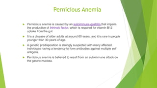 Pernicious Anemia
 Pernicious anemia is caused by an autoimmune gastritis that impairs
the production of Intrinsic factor, which is required for vitamin B12
uptake from the gut.
 It is a disease of older adults at around 60 years, and it is rare in people
younger than 30 years of age.
 A genetic predisposition is strongly suspected with many affected
individuals having a tendency to form antibodies against multiple self
antigens.
 Pernicious anemia is believed to result from an autoimmune attack on
the gastric mucosa.
 