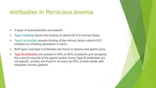Antibodies in Pernicious Anemia
 3 types of autoantibodies are present .
 Type I antibody blocks the binding of vitamin B12 to intrinsic factor.
 Type II antibodies prevent binding of the intrinsic factor–vitamin B12
complex by inhibiting absorption in ileum.
 Both type I and type II antibodies are found in plasma and gastric juice.
 Type III antibodies are present in 85% to 90% of patients and recognize
the α and β subunits of the gastric proton pump.Type III antibodies are
not specific, as they are found in as many as 50% of older adults with
idiopathic chronic gastritis.
 