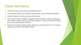 Folate Deficiency
 The three major causes of folic acid deficiency are
 (1) decreased intake, (2) increased requirements, and (3) impaired utilization.
 Humans depend on dietary sources for folic acid.
 The richest sources are green vegetables such as lettuce, spinach, asparagus,
and broccoli. Certain fruits (e.g., lemons, bananas, melons) and animal sources
(e.g., liver) contain lesser amounts.
 Folate are sensitive to heat; boiling, steaming, or frying food for 5 to 10 minutes
destroys up to 95% of the folate content.
 