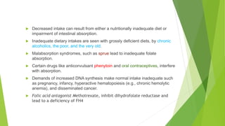  Decreased intake can result from either a nutritionally inadequate diet or
impairment of intestinal absorption.
 Inadequate dietary intakes are seen with grossly deficient diets, by chronic
alcoholics, the poor, and the very old.
 Malabsorption syndromes, such as sprue lead to inadequate folate
absorption.
 Certain drugs like anticonvulsant phenytoin and oral contraceptives, interfere
with absorption.
 Demands of increased DNA synthesis make normal intake inadequate such
as pregnancy, infancy, hyperactive hematopoiesis (e.g., chronic hemolytic
anemia), and disseminated cancer.
 Folic acid antagonist Methotrexate, inhibit dihydrofolate reductase and
lead to a deficiency of FH4
 