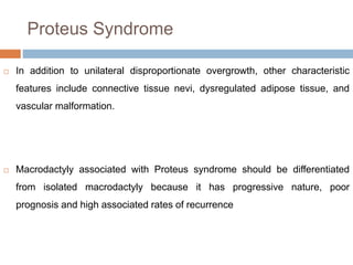 Proteus Syndrome
 In addition to unilateral disproportionate overgrowth, other characteristic
features include connective tissue nevi, dysregulated adipose tissue, and
vascular malformation.
 Macrodactyly associated with Proteus syndrome should be differentiated
from isolated macrodactyly because it has progressive nature, poor
prognosis and high associated rates of recurrence
 