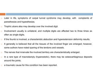  Later in life, symptoms of carpal tunnel syndrome may develop, with complaints of
paresthesias and hypesthesias.
 Trophic ulcers also may develop over the involved digit.
 Involvement usually is unilateral, and multiple digits are affected two to three times as
often as single digits.
 If the thumb is involved, a characteristic abduction and hyperextension deformity results.
 It generally is believed that all the tissues of the involved finger are enlarged; however,
some authors have noted sparing of the tendons and vessels.
 The nerves that innervate the involved territory are characteristically enlarged.
 In a rare type of macrodactyly (hyperostotic), there may be osteocartilaginous deposits
around the joints;
 a traumatic cause for this condition has been reported.
 