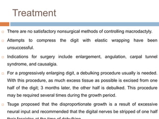 Treatment
 There are no satisfactory nonsurgical methods of controlling macrodactyly.
 Attempts to compress the digit with elastic wrapping have been
unsuccessful.
 Indications for surgery include enlargement, angulation, carpal tunnel
syndrome, and causalgia.
 For a progressively enlarging digit, a debulking procedure usually is needed.
With this procedure, as much excess tissue as possible is excised from one
half of the digit; 3 months later, the other half is debulked. This procedure
may be required several times during the growth period.
 Tsuge proposed that the disproportionate growth is a result of excessive
neural input and recommended that the digital nerves be stripped of one half
 