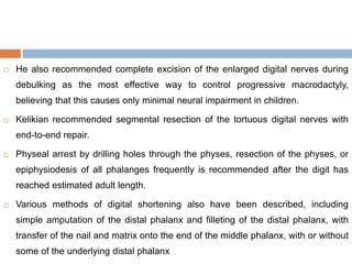 He also recommended complete excision of the enlarged digital nerves during
debulking as the most effective way to control progressive macrodactyly,
believing that this causes only minimal neural impairment in children.
 Kelikian recommended segmental resection of the tortuous digital nerves with
end-to-end repair.
 Physeal arrest by drilling holes through the physes, resection of the physes, or
epiphysiodesis of all phalanges frequently is recommended after the digit has
reached estimated adult length.
 Various methods of digital shortening also have been described, including
simple amputation of the distal phalanx and filleting of the distal phalanx, with
transfer of the nail and matrix onto the end of the middle phalanx, with or without
some of the underlying distal phalanx
 
