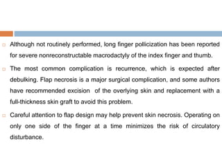  Although not routinely performed, long finger pollicization has been reported
for severe nonreconstructable macrodactyly of the index finger and thumb.
 The most common complication is recurrence, which is expected after
debulking. Flap necrosis is a major surgical complication, and some authors
have recommended excision of the overlying skin and replacement with a
full-thickness skin graft to avoid this problem.
 Careful attention to flap design may help prevent skin necrosis. Operating on
only one side of the finger at a time minimizes the risk of circulatory
disturbance.
 