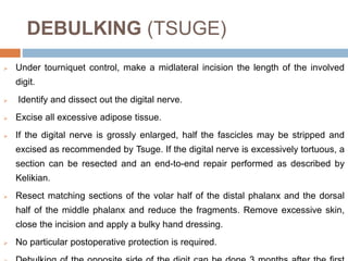 DEBULKING (TSUGE)
 Under tourniquet control, make a midlateral incision the length of the involved
digit.
 Identify and dissect out the digital nerve.
 Excise all excessive adipose tissue.
 If the digital nerve is grossly enlarged, half the fascicles may be stripped and
excised as recommended by Tsuge. If the digital nerve is excessively tortuous, a
section can be resected and an end-to-end repair performed as described by
Kelikian.
 Resect matching sections of the volar half of the distal phalanx and the dorsal
half of the middle phalanx and reduce the fragments. Remove excessive skin,
close the incision and apply a bulky hand dressing.
 No particular postoperative protection is required.
 
