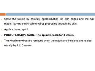  Close the wound by carefully approximating the skin edges and the nail
matrix, leaving the Kirschner wires protruding through the skin.
 Apply a thumb splint.
 POSTOPERATIVE CARE. The splint is worn for 3 weeks.
 The Kirschner wires are removed when the osteotomy incisions are healed,
usually by 4 to 6 weeks.
 