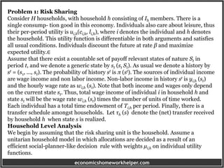 economicshomeworkhelper.com
Problem 1: Risk Sharing
Consider H households, with household h consisting of Ih members. There is a
single consump- tion good in this economy. Individuals also care about leisure, thus
their per-period utility is ui,h(ci,h, li,h), where i denotes the individual and h denotes
the household. This utility function is differentiable in both arguments and satisfies
all usual conditions. Individuals discount the future at rate β and maximize
expected utility.∈
Assume that there exist a countable set of payoff relevant states of nature St in
period t, and we denote a generic state by st (st St). As usual we denote a history by
st = (s1, ..., st). The probability of history st is π (st). The sources of individual income
are wage income and non labor income. Non-labor income in history st is yi,h (st)
and the hourly wage rate as wi,h (st). Note that both income and wages only depend
on the current state st. Thus, total wage income of individual i in household h and
state st will be the wage rate wi,h (st) times the number of units of time worked.
Each individual has a total time endowment of Ti,h per period. Finally, there is a
transfer schedule amongst households. Let τh (s) denote the (net) transfer received
by household h when state s is realized.
Household Level Analysis
We begin by assuming that the risk sharing unit is the household. Assume a
unitarian household model in which allocations are decided as a result of an
efficient social-planner-like decision rule with weights µi,h on individual utility
functions.
 