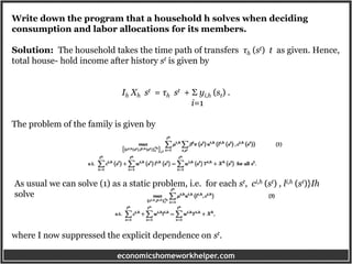 economicshomeworkhelper.com
Write down the program that a household h solves when deciding
consumption and labor allocations for its members.
Solution: The household takes the time path of transfers τh (st) t as given. Hence,
total house- hold income after history st is given by
Ih Xh st = τh st + Σ yi,h (st) .
i=1
The problem of the family is given by
As usual we can solve (1) as a static problem, i.e. for each st, ci,h (st) , li,h (st)}Ih
solve
where I now suppressed the explicit dependence on st.
 