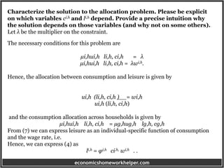 economicshomeworkhelper.com
Characterize the solution to the allocation problem. Please be explicit
on which variables ci,h and li,h depend. Provide a precise intuition why
the solution depends on those variables (and why not on some others).
Let λ be the multiplier on the constraint.
The necessary conditions for this problem are
µi,hui,h li,h, ci,h = λ
µi,hui,h li,h, ci,h = λwi,h.
Hence, the allocation between consumption and leisure is given by
ui,h (li,h, ci,h ) = wi,h
ui,h (li,h, ci,h)
and the consumption allocation across households is given by
µi,hui,h li,h, ci,h = µg,hug,h lg,h, cg,h
From (7) we can express leisure as an individual-specific function of consumption
and the wage rate, i.e.
Hence, we can express (4) as
li,h = φi,h ci,h, wi,h . .
 