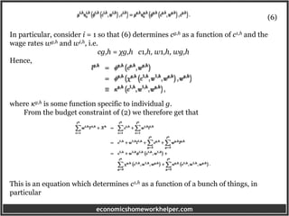 economicshomeworkhelper.com
(6)
In particular, consider i = 1 so that (6) determines cg,h as a function of c1,h and the
wage rates wg,h and wi,h, i.e.
cg,h = χg,h c1,h, w1,h, wg,h
Hence,
where κg,h is some function specific to individual g.
From the budget constraint of (2) we therefore get that
This is an equation which determines c1,h as a function of a bunch of things, in
particular
 