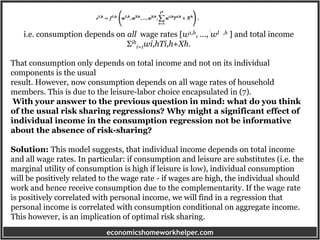 economicshomeworkhelper.com
i.e. consumption depends on all wage rates [w1,h, ..., wI ,h ] and total income
Σih
i=1wi,hTi,h+Xh.
That consumption only depends on total income and not on its individual
components is the usual
result. However, now consumption depends on all wage rates of household
members. This is due to the leisure-labor choice encapsulated in (7).
With your answer to the previous question in mind: what do you think
of the usual risk sharing regressions? Why might a significant effect of
individual income in the consumption regression not be informative
about the absence of risk-sharing?
Solution: This model suggests, that individual income depends on total income
and all wage rates. In particular: if consumption and leisure are substitutes (i.e. the
marginal utility of consumption is high if leisure is low), individual consumption
will be positively related to the wage rate - if wages are high, the individual should
work and hence receive consumption due to the complementarity. If the wage rate
is positively correlated with personal income, we will find in a regression that
personal income is correlated with consumption conditional on aggregate income.
This however, is an implication of optimal risk sharing.
 