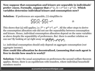 economicshomeworkhelper.com
Now suppose that consumption and leisure are separable in individuals’
prefer- ences. Formally, suppose that ui,h (c, l) = vi,h (c) + qi,h (l) . Which
variables determine individual leisure and consumption now?
Solution: If preferences are separable, (7) simplifies to
This shows that (5) still applies, i.e. li,h = φi,h ci,h, wi,h . All the other steps to derive
the consumption allocation rule did not use the separability between consumption
and leisure. Hence, individual consumption allocation depend on the same variables
as above despite the separability of preferences. But: there is another relation we
can use! By looking at (4) right away we get that
i.e. individual consumption should only depend on aggregate consumption (not
aggregate income).
How could this allocation be decentralized, (assuming that each agent is
free to decide how much to work)?
Solution: Under the usual assumptions on preferences the second welfare theorem
applies. Hence, there is an equilibrium with transfers, where individual household
members receive
 