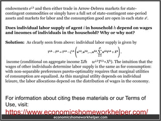economicshomeworkhelper.com
endowments ei,h and then either trade in Arrow-Debreu markets for state-
contingent commodities or simply have a full set of state-contingent one-period
assets and markets for labor and the consumption good are open in each state st.
Does individual labor supply of agent i in household h depend on wages
and incomes of individuals in the household? Why or why not?
Solution: As clearly seen from above: individual labor supply is given by
income (conditional on aggregate income ΣIh wi,hTi,h+Xh). The intuition that the
wages of other individuals determine labor supply is the same as for consumption:
with non-separable preferences pareto-optimality requires that marginal utilities
of consumption are equalized. As this marginal utility depends on individual
leisure, the labor allocations depend on the distribution of wages in the economy.
For information about citing these materials or our Terms of
Use, visit:
https://www.economicshomeworkhelper.com/
 