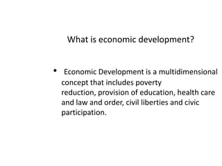What is economic development?Economic Development is a multidimensional concept that includes poverty reduction, provision of education, health care and law and order, civil liberties and civic participation.