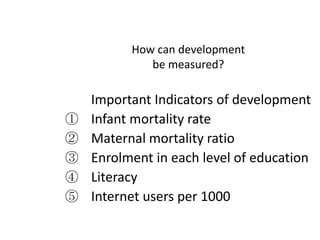How can development be measured?Important Indicators of developmentInfant mortality rateMaternal mortality ratioEnrolment in each level of educationLiteracy Internet users per 1000