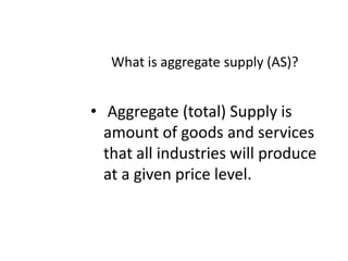 What is aggregate supply (AS)?Aggregate(total) Supply isamount of goods and services that all industries will produce at a given price level.