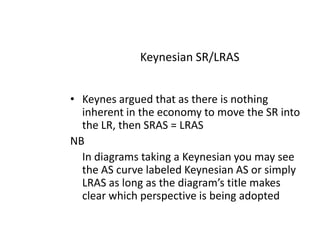  Keynesian SR/LRASKeynes argued that as there is nothing inherent in the economy to move the SR into the LR, then SRAS = LRASNB In diagrams taking a Keynesian you may see the AS curve labeled Keynesian AS or simply LRAS as long as the diagram’s title makes clear which perspective is being adopted  