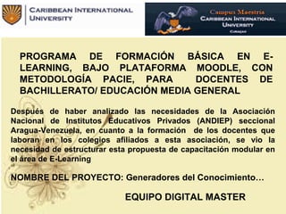 PROGRAMA DE FORMACIÓN BÁSICA EN E-
LEARNING, BAJO PLATAFORMA MOODLE, CON
METODOLOGÍA PACIE, PARA DOCENTES DE
BACHILLERATO/ EDUCACIÓN MEDIA GENERAL
Después de haber analizado las necesidades de la Asociación
Nacional de Institutos Educativos Privados (ANDIEP) seccional
Aragua-Venezuela, en cuanto a la formación de los docentes que
laboran en los colegios afiliados a esta asociación, se vio la
necesidad de estructurar esta propuesta de capacitación modular en
el área de E-Learning
NOMBRE DEL PROYECTO: Generadores del Conocimiento…
EQUIPO DIGITAL MASTER
 