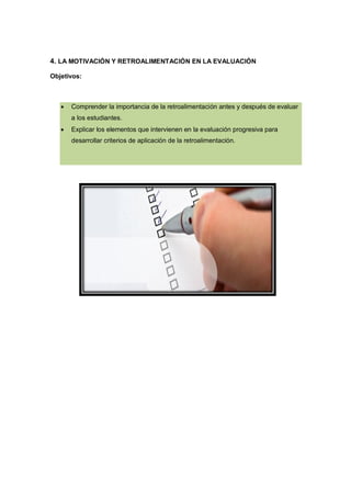 4. LA MOTIVACIÓN Y RETROALIMENTACIÓN EN LA EVALUACIÓN
Objetivos:



Comprender la importancia de la retroalimentación antes y después de evaluar
a los estudiantes.



Explicar los elementos que intervienen en la evaluación progresiva para
desarrollar criterios de aplicación de la retroalimentación.

 