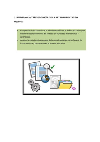 2. IMPORTANCIA Y METODOLOGÍA DE LA RETROALIMENTACIÓN
Objetivos:



Comprender la importancia de la retroalimentación en el ámbito educativo para
mejorar el acompañamiento del profesor en el proceso de enseñanza –
aprendizaje.



Analizar la metodología adecuada de la retroalimentación para ofrecerla de
forma oportuna y permanente en el proceso educativo.

 