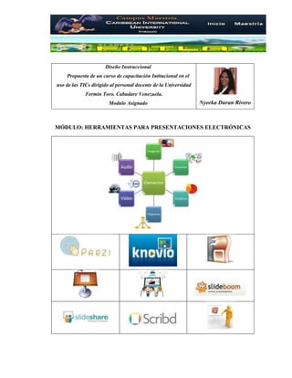 Diseño Instruccional
Propuesta de un curso de capacitación Intitucional en el
uso de las TICs dirigido al personal docente de la Universidad
Fermín Toro. Cabudare Venezuela.
Modulo Asignado Nyorka Duran Rivero
MÓDULO: HERRAMIENTAS PARA PRESENTACIONES ELECTRÓNICAS
 