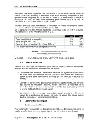 Cours de Macro-économie
Chapitre 1 – Description de l’Activité Economique
2
Supposons que nous disposons des chiffres sur la production monétaire totale de
l'année 2001 (1250 milliards) et de l'année 2002 (1377 milliards). Supposons de plus
que l'indice des prix passe de 100 en 2001 à 102 en 2002. Quels seront la valeur de
production, en dinar de 2001 (dinar constant), pour l'année 2002 et le taux de
croissance de la production réelle de 2001 à 2002?
Il suffit de diviser la valeur monétaire de la production par l'indice des prix pour obtenir
une valeur «déflatée» en dinar constant de l'année 2001.
On en conclura qu'en l'an 2002, la croissance économique réelle est de 8 % et qu'elle
est accompagnée d'une inflation annuelle de 2 %.
2001 2002
Valeur monétaire de la production 1250 1377
Indice des prix 2001 (100) 100 % 102 %
Valeur en dinar constant de 2001 : (ligne 1 / ligne 2) 1250 1350
Taux d'accroissement annuel de la production réelle +8 %
Tableau 1.1 : Processus de « déflation » des séries
statistiques (en milliard de dinars)
Section II : La mesure de l’activité économique
1 - Les trois approches
Il existe trois méthodes fondamentales pour mesurer la production des entreprises,
donnant chacune en théorie le même résultat. Il s’agit de
La méthode des dépenses : Selon cette méthode, on regroupe tous les achats
de biens finals nouvellement produits (ou toutes les ventes des entreprises
portant sur des biens nouvellement produits) qui sont effectués au cours d’une
année ;
La méthode de la somme des revenus : consiste à additionner tous les revenus
des facteurs de production ( salaires, intérêts, bénéfices…) engendrés par la
production de biens et services au cours d’une année. Ces revenus comprennent
le revenu du travail et le revenu de capital.
La méthode de la somme des valeurs ajoutées, qui consiste à déduire de la
valeur de la production de chaque entreprise la valeur des achats auprès
d’autres entreprises, y compris les importations.
2 - Les circuits économiques
2.1 Economie simplifiée :
Pour comprendre l’équivalence des deux premières méthodes de mesure, recourons au
modèle simplifié d’une économie à deux agents : les entreprises et les ménages.
 