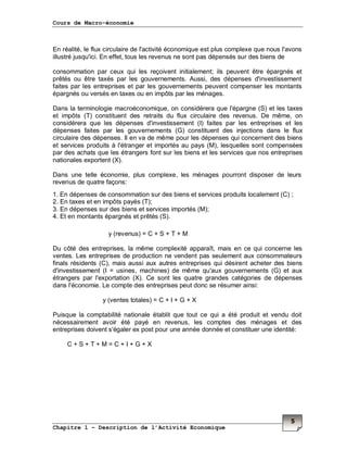 Cours de Macro-économie
Chapitre 1 – Description de l’Activité Economique
5
En réalité, le flux circulaire de l'activité économique est plus complexe que nous l'avons
illustré jusqu'ici. En effet, tous les revenus ne sont pas dépensés sur des biens de
consommation par ceux qui les reçoivent initialement; ils peuvent être épargnés et
prêtés ou être taxés par les gouvernements. Aussi, des dépenses d'investissement
faites par les entreprises et par les gouvernements peuvent compenser les montants
épargnés ou versés en taxes ou en impôts par les ménages.
Dans la terminologie macroéconomique, on considérera que l'épargne (S) et les taxes
et impôts (T) constituent des retraits du flux circulaire des revenus. De même, on
considérera que les dépenses d'investissement (I) faites par les entreprises et les
dépenses faites par les gouvernements (G) constituent des injections dans le flux
circulaire des dépenses. Il en va de même pour les dépenses qui concernent des biens
et services produits à l'étranger et importés au pays (M), lesquelles sont compensées
par des achats que les étrangers font sur les biens et les services que nos entreprises
nationales exportent (X).
Dans une telle économie, plus complexe, les ménages pourront disposer de leurs
revenus de quatre façons:
1. En dépenses de consommation sur des biens et services produits localement (C) ;
2. En taxes et en impôts payés (T);
3. En dépenses sur des biens et services importés (M);
4. Et en montants épargnés et prêtés (S).
y (revenus) = C + S + T + M
Du côté des entreprises, la même complexité apparaît, mais en ce qui concerne les
ventes. Les entreprises de production ne vendent pas seulement aux consommateurs
finals résidents (C), mais aussi aux autres entreprises qui désirent acheter des biens
d'investissement (I = usines, machines) de même qu'aux gouvernements (G) et aux
étrangers par l'exportation (X). Ce sont les quatre grandes catégories de dépenses
dans l'économie. Le compte des entreprises peut donc se résumer ainsi:
y (ventes totales) = C + I + G + X
Puisque la comptabilité nationale établit que tout ce qui a été produit et vendu doit
nécessairement avoir été payé en revenus, les comptes des ménages et des
entreprises doivent s'égaler ex post pour une année donnée et constituer une identité:
C + S + T + M = C + I + G + X
 