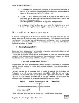 Cours de Macro-économie
Chapitre 2 – La Comptabilité Nationale
2
Les ménages ont pour fonction principale la consommation des biens et
services. Ils reçoivent des revenus et les affectent entre la consommation et
l’épargne. Nous supposons qu’ils n’investissent pas.
L’Etat a pour fonction principale la production des services non
marchands (les services offerts à titre gratuit ou quasi gratuit) et pour les
financer, il collecte des impôts.
Il assume également d’autres rôles de régulation et de protection.
L’extérieur décrit les échanges entre les unités résidantes et le reste
de monde : les importations, les exportations et les transferts de revenus.
Section II : Les comptes nationaux
Ils servent à enregistrer et à résumer les activités économiques effectuées par les
agents économiques. La comptabilité nationale définit pour chaque agent cinq comptes
non financiers et un compte financier. Les comptes non financiers sont : Le compte de
production, Le compte d’exploitation, Le compte de revenu, Le compte d’utilisation du
revenu et Le compte de capital.
1 - Le compte de production
Ce compte décrit la liaison entre la production et la consommation intermédiaire et fait
apparaître la valeur ajoutée (VA) comme solde.
D’après nos hypothèses simplificatrices les entreprises et l’Etat sont les seuls agents
productifs et qui ont des comptes de production. Les soldes de ces comptes sont le PIB
marchand pour les entreprises et le PIB non marchand pour l’Etat.
1.1 Le compte de production des entreprises :
En produisant des biens et des services, chaque entreprise consomme ou transforme
d’autres produits qui lui sont fournis par d’autres entreprises : c’est la consommation
intermédiaire.
La valeur ajoutée est la différence entre la valeur de tout ce qui est produit par
l’entreprise et la valeur de la consommation intermédiaire (CI). Elle est une notion
importante car elle saisit mieux que la production l’apport des entreprises à l’effort
productif. Si pour mesurer la production à l’échelle nationale on additionnait les
productions des entreprises, on compterait plusieurs fois la même chose.
Le PIB marchand (PIBm) est donc la somme des VA de toutes les entreprises.
Emploi Compte de production de
l’entreprise
Ressources
Consommation intermédiaire (CI)
Valeur ajoutée (VA)
Production (Pd)
 
