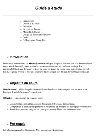 Guide d'étude
q Introduction
q Objectifs du cours
q Pré-requis
q Le contenu du cours
q Méthode de travail
q Charge de travail et calendrier
q Outils
q Bibliographie Conseillée
q Introduction
Bienvenue à votre cours de Macro-économie en ligne. Ce guide présente une vue d'ensemble du
cours, décrit la manière dont se fera la communication entre les étudiants ainsi que les
responsabilités de ces derniers vis-à-vis de leurs collègues de classe en ce qui a trait au travail.
Enfin, ce guide précise le rôle que jouera votre professeur afin de faciliter votre apprentissage.
q Objectifs du cours
But du cours : Utiliser les principaux outils que la science économique a mis au point pour
l'analyse des réalités macro-économiques.
Objectifs : Les objectifs de ce cours sont :
q Connaître les outils et les agrégats de mesure de l’activité économique.
q Comprendre et analyser les principales réflexions en matières de politiques économiques.
q Savoir interpréter et analyser les principaux déséquilibres macro-économiques.
q Pré-requis
Introduction générale à l'économie; Micro-économie; Statistiques.
 